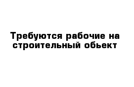 Требуются рабочие на строительный обьект